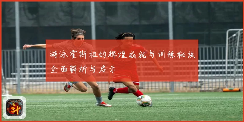 游泳霍斯祖的辉煌成就与训练秘诀全面解析与启示