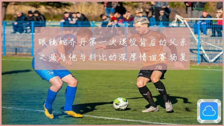 眼镜蛇乔丹第一次退役背后的父亲之痛与他与科比的深厚情谊赛场复盘