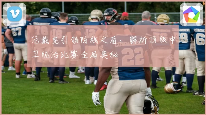 范戴克引领防线之盾，解析顶级中卫统治比赛全局奥秘