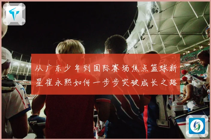 从广东少年到国际赛场焦点篮球新星崔永熙如何一步步突破成长之路