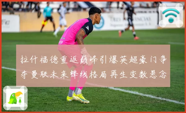 拉什福德重返巅峰引爆英超豪门争夺曼联未来锋线格局再生变数悬念