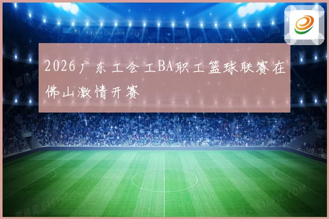 2026广东工会工BA职工篮球联赛在佛山激情开赛