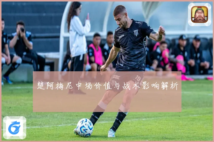 楚阿梅尼中场价值与战术影响解析