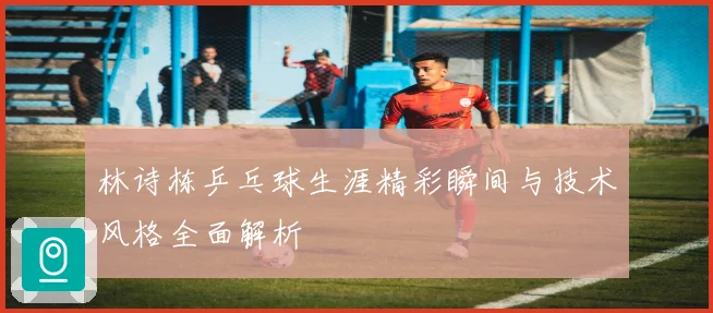 林诗栋乒乓球生涯精彩瞬间与技术风格全面解析