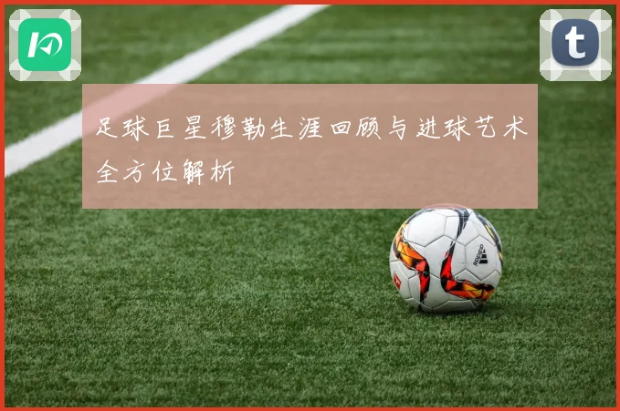 足球巨星穆勒生涯回顾与进球艺术全方位解析