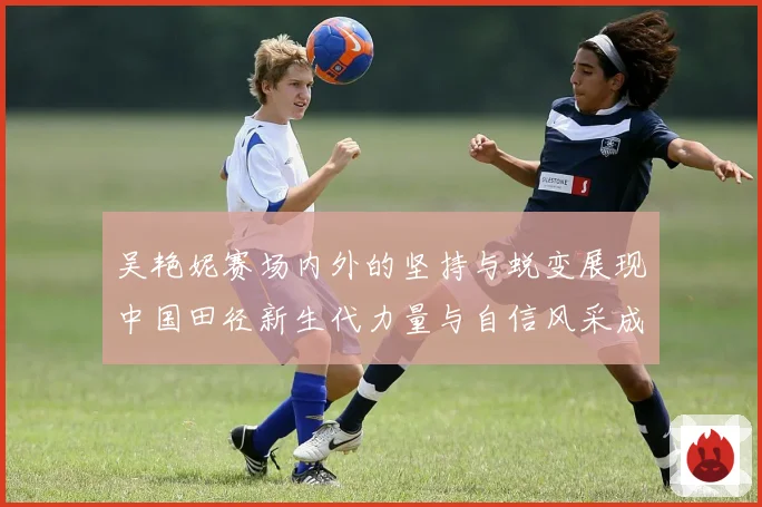 吴艳妮赛场内外的坚持与蜕变展现中国田径新生代力量与自信风采成长观察