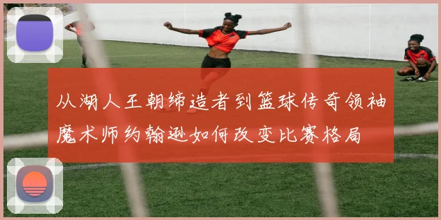 从湖人王朝缔造者到篮球传奇领袖魔术师约翰逊如何改变比赛格局