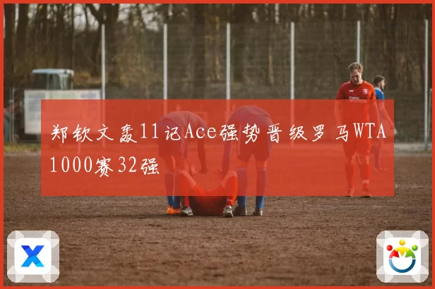 郑钦文轰11记Ace强势晋级罗马WTA1000赛32强
