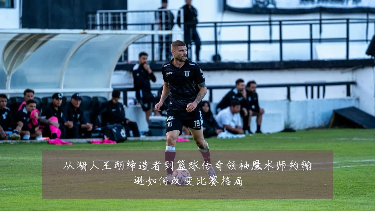 从湖人王朝缔造者到篮球传奇领袖魔术师约翰逊如何改变比赛格局