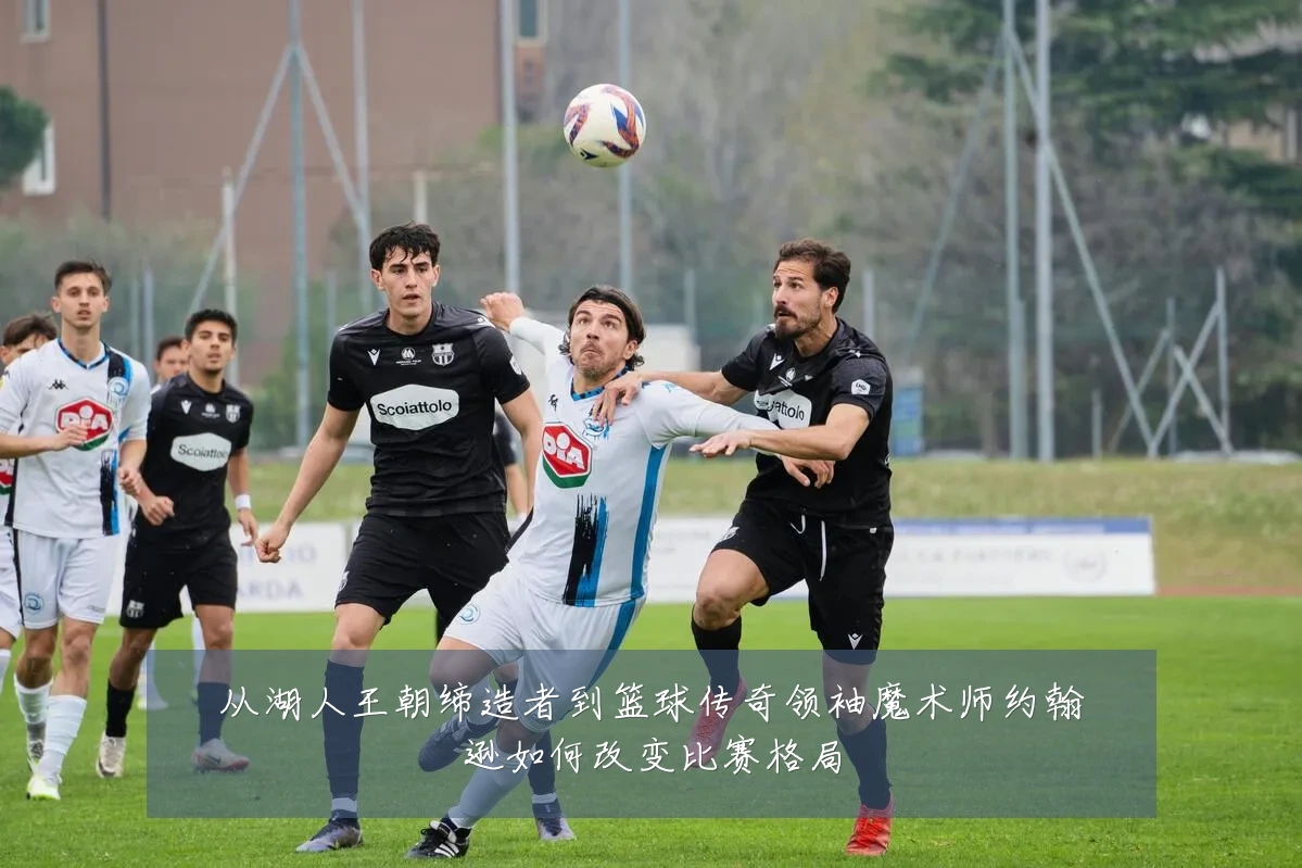 从湖人王朝缔造者到篮球传奇领袖魔术师约翰逊如何改变比赛格局