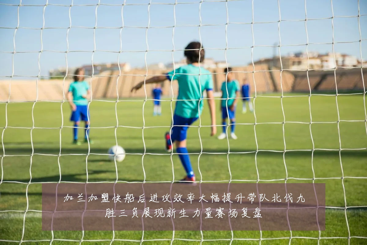 加兰加盟快船后进攻效率大幅提升带队北伐九胜三负展现新生力量赛场复盘