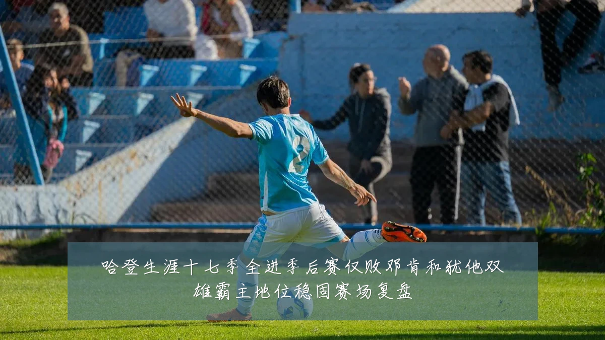 哈登生涯十七季全进季后赛仅败邓肯和犹他双雄霸主地位稳固赛场复盘